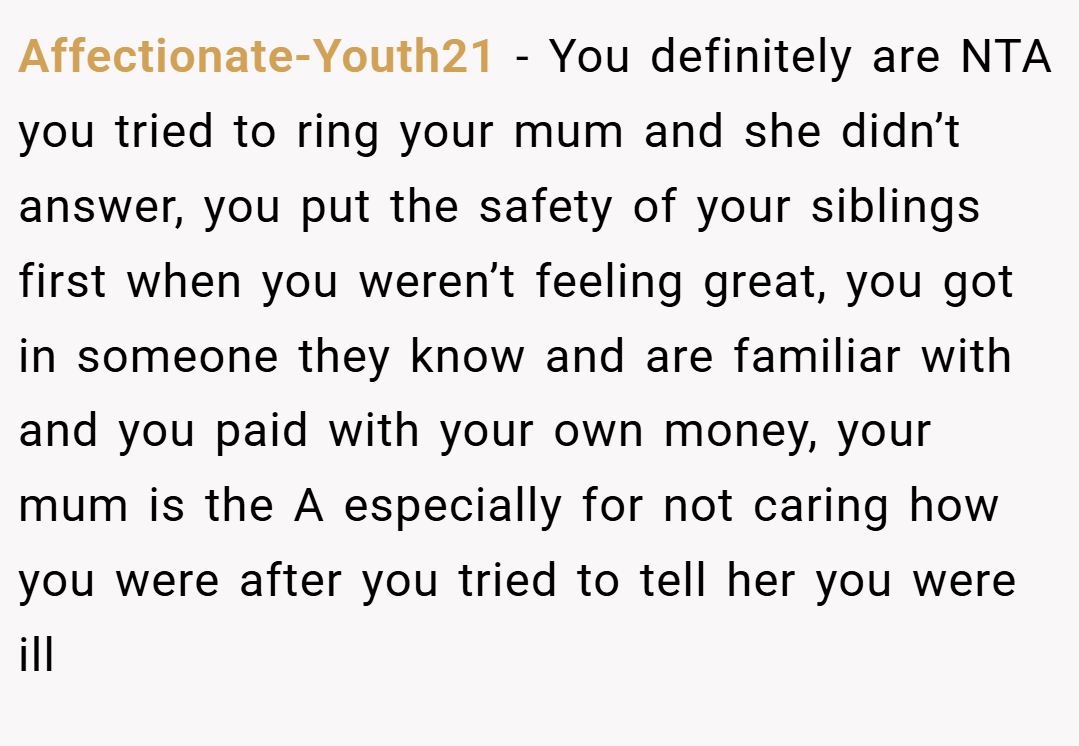 Affectionate-Youth21 − You definitely are NTA you tried to ring your mum and she didn’t answer, you put the safety of your siblings first when you weren’t feeling great, you got in someone they know and are familiar with and you paid with your own money, your mum is the A especially for not caring how you were after you tried to tell her you were ill