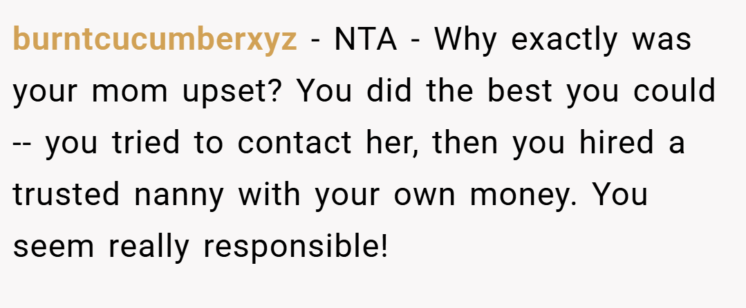 burntcucumberxyz − NTA - Why exactly was your mom upset? You did the best you could -- you tried to contact her, then you hired a trusted nanny with your own money. You seem really responsible!