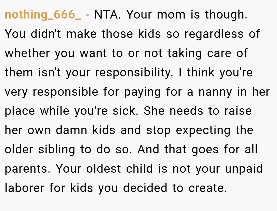 nothing_666_ − NTA. Your mom is though. You didn't make those kids so regardless of whether you want to or not taking care of them isn't your responsibility. I think you're very responsible for paying for a nanny in her place while you're sick. She needs to raise her own damn kids and stop expecting the older sibling to do so. And that goes for all parents. Your oldest child is not your unpaid laborer for kids you decided to create.