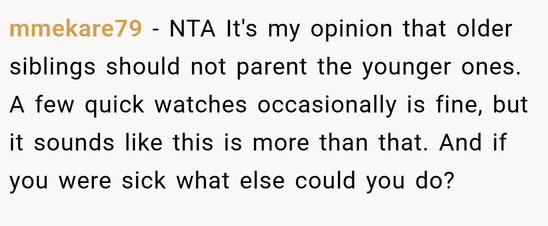 mmekare79 − NTA It's my opinion that older siblings should not parent the younger ones. A few quick watches occasionally is fine, but it sounds like this is more than that. And if you were sick what else could you do?