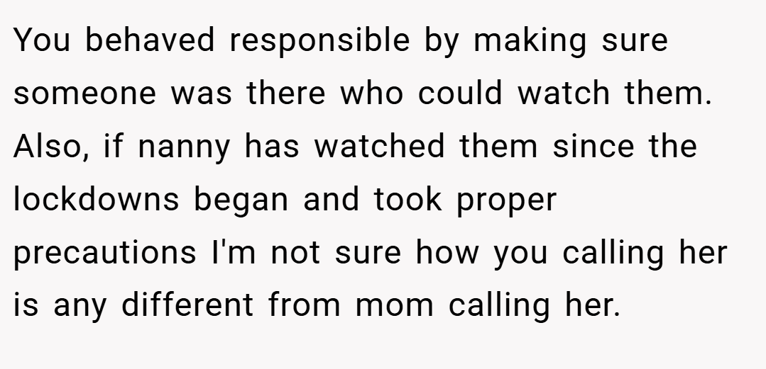 You behaved responsible by making sure someone was there who could watch them. Also, if nanny has watched them since the lockdowns began and took proper precautions I'm not sure how you calling her is any different from mom calling her.