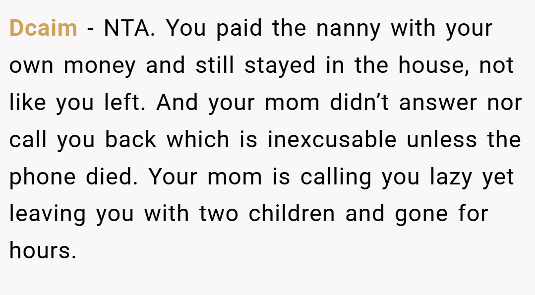 Dcaim − NTA. You paid the nanny with your own money and still stayed in the house, not like you left. And your mom didn’t answer nor call you back which is inexcusable unless the phone died. Your mom is calling you lazy yet leaving you with two children and gone for hours.