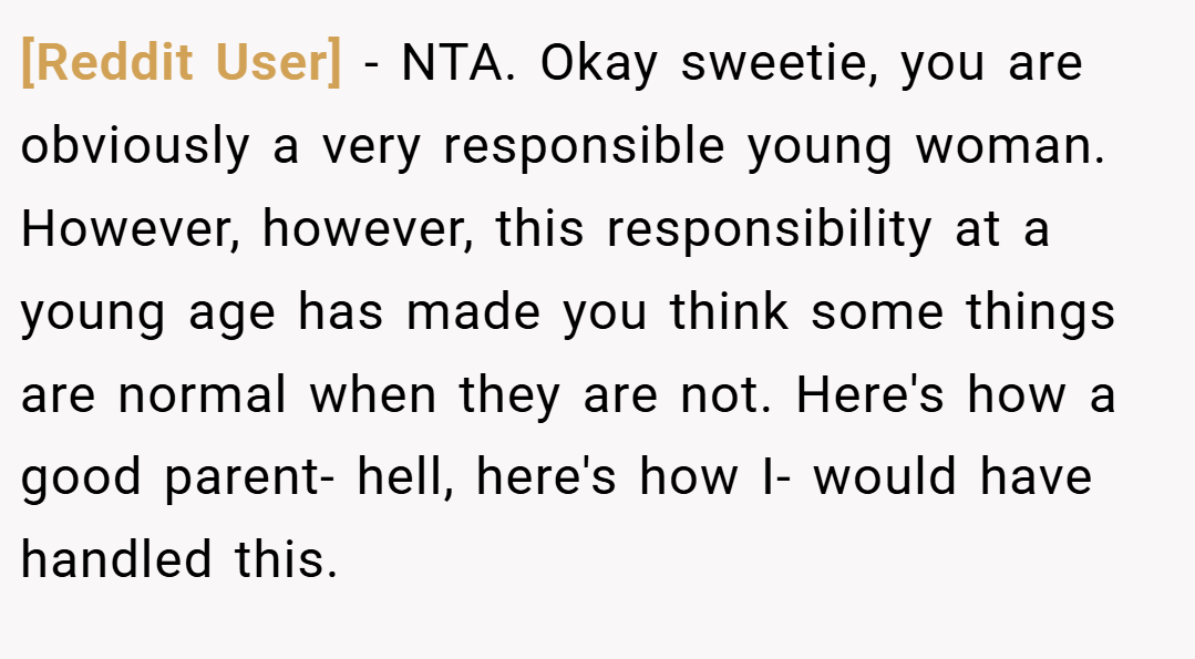 [Reddit User] − NTA. Okay sweetie, you are obviously a very responsible young woman. However, however, this responsibility at a young age has made you think some things are normal when they are not. Here's how a good parent- hell, here's how I- would have handled this.