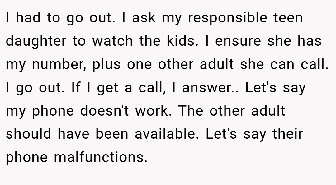 I had to go out. I ask my responsible teen daughter to watch the kids. I ensure she has my number, plus one other adult she can call. I go out. If I get a call, I answer.. Let's say my phone doesn't work. The other adult should have been available. Let's say their phone malfunctions.