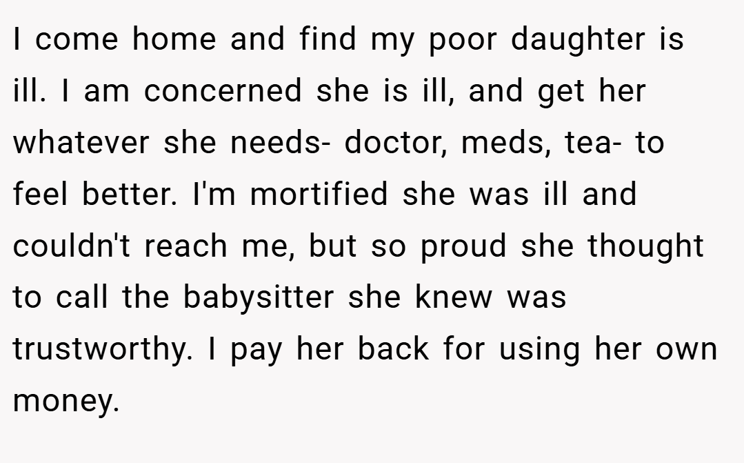 I come home and find my poor daughter is ill. I am concerned she is ill, and get her whatever she needs- doctor, meds, tea- to feel better. I'm mortified she was ill and couldn't reach me, but so proud she thought to call the babysitter she knew was trustworthy. I pay her back for using her own money.