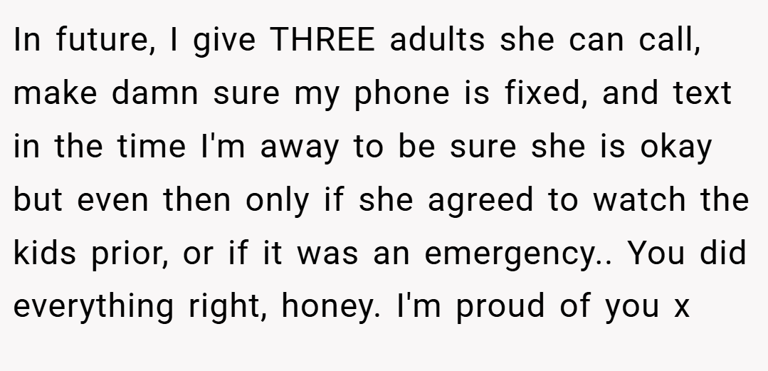 In future, I give THREE adults she can call, make damn sure my phone is fixed, and text in the time I'm away to be sure she is okay but even then only if she agreed to watch the kids prior, or if it was an emergency.. You did everything right, honey. I'm proud of you x