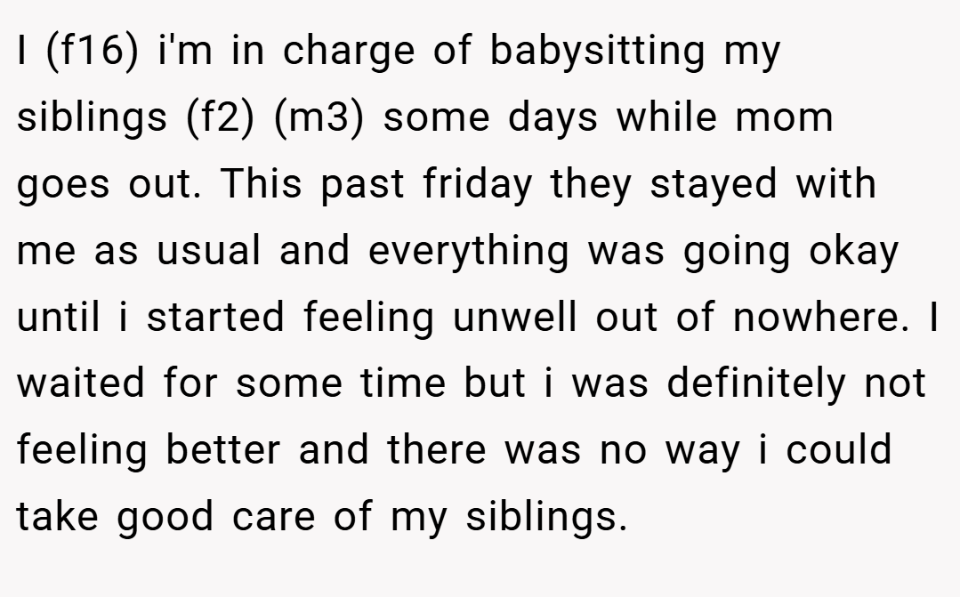 I (f16) i'm in charge of babysitting my siblings (f2) (m3) some days while mom goes out. This past friday they stayed with me as usual and everything was going okay until i started feeling unwell out of nowhere. I waited for some time but i was definitely not feeling better and there was no way i could take good care of my siblings.