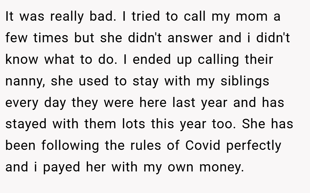 It was really bad. I tried to call my mom a few times but she didn't answer and i didn't know what to do. I ended up calling their nanny, she used to stay with my siblings every day they were here last year and has stayed with them lots this year too. She has been following the rules of Covid perfectly and i payed her with my own money.