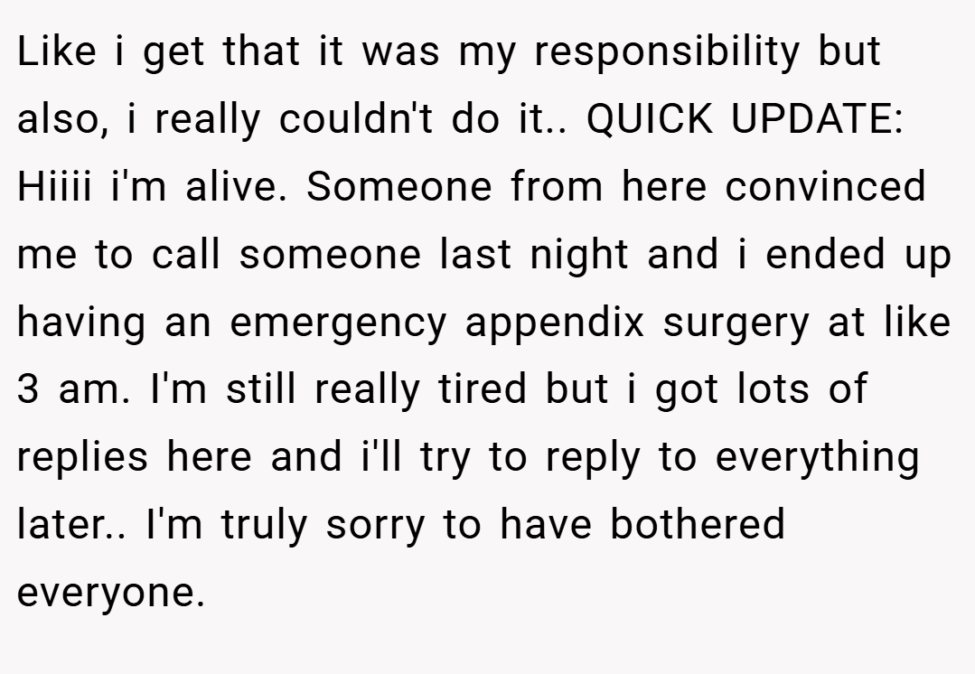 Like i get that it was my responsibility but also, i really couldn't do it.. QUICK UPDATE: Hiiii i'm alive. Someone from here convinced me to call someone last night and i ended up having an emergency appendix surgery at like 3 am. I'm still really tired but i got lots of replies here and i'll try to reply to everything later.. I'm truly sorry to have bothered everyone.