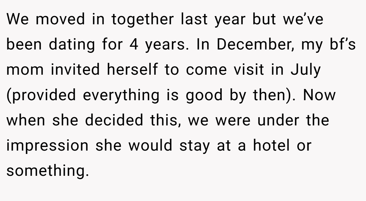 We moved in together last year but we’ve been dating for 4 years. In December, my bf’s mom invited herself to come visit in July (provided everything is good by then). Now when she decided this, we were under the impression she would stay at a hotel or something.