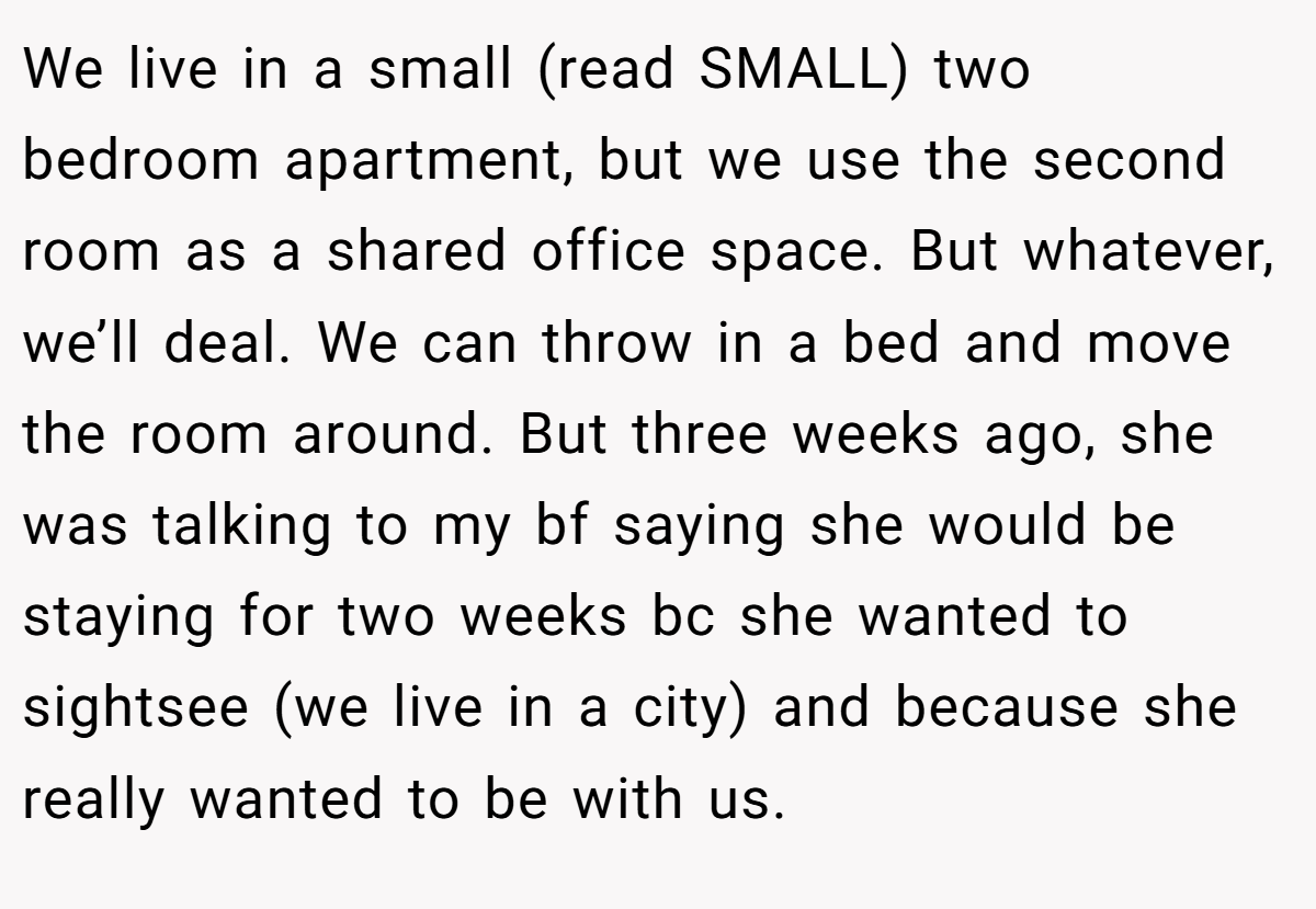 We live in a small (read SMALL) two bedroom apartment, but we use the second room as a shared office space. But whatever, we’ll deal. We can throw in a bed and move the room around. But three weeks ago, she was talking to my bf saying she would be staying for two weeks bc she wanted to sightsee (we live in a city) and because she really wanted to be with us.