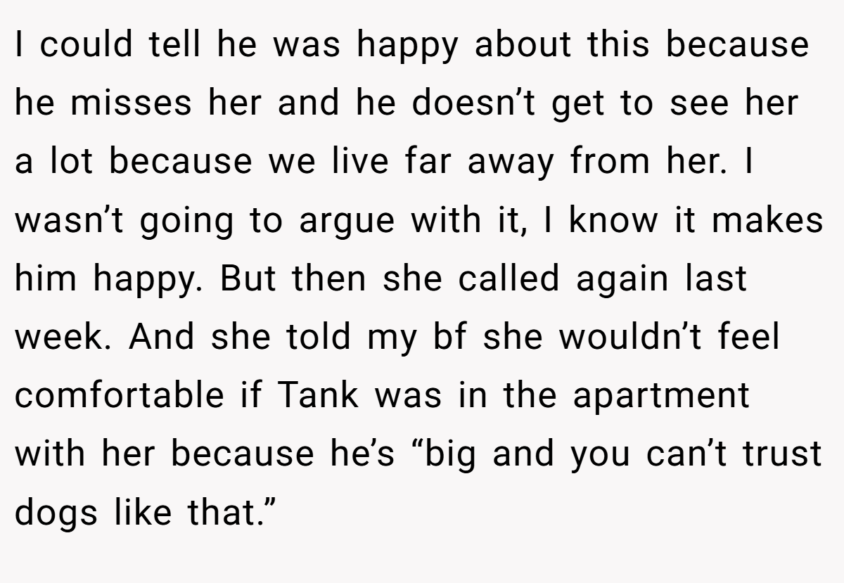I could tell he was happy about this because he misses her and he doesn’t get to see her a lot because we live far away from her. I wasn’t going to argue with it, I know it makes him happy. But then she called again last week. And she told my bf she wouldn’t feel comfortable if Tank was in the apartment with her because he’s “big and you can’t trust dogs like that.”