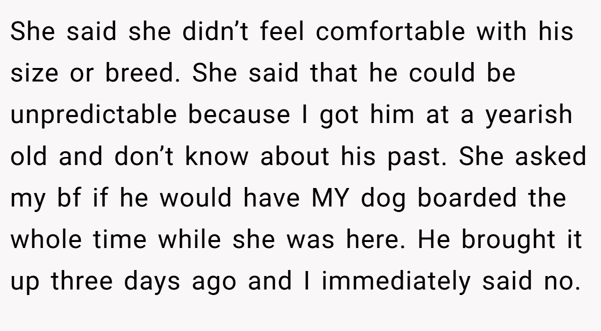She said she didn’t feel comfortable with his size or breed. She said that he could be unpredictable because I got him at a yearish old and don’t know about his past. She asked my bf if he would have MY dog boarded the whole time while she was here. He brought it up three days ago and I immediately said no.