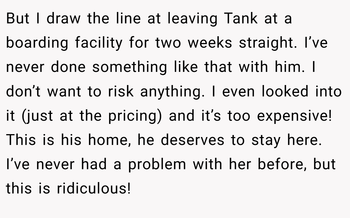 But I draw the line at leaving Tank at a boarding facility for two weeks straight. I’ve never done something like that with him. I don’t want to risk anything. I even looked into it (just at the pricing) and it’s too expensive! This is his home, he deserves to stay here. I’ve never had a problem with her before, but this is ridiculous!