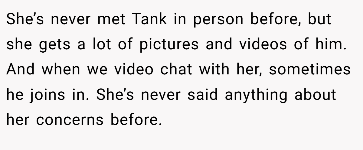 She’s never met Tank in person before, but she gets a lot of pictures and videos of him. And when we video chat with her, sometimes he joins in. She’s never said anything about her concerns before.