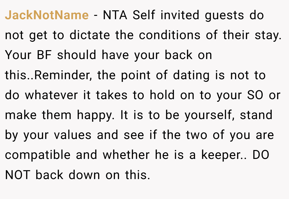 JackNotName − NTA Self invited guests do not get to dictate the conditions of their stay. Your BF should have your back on this..Reminder, the point of dating is not to do whatever it takes to hold on to your SO or make them happy. It is to be yourself, stand by your values and see if the two of you are compatible and whether he is a keeper.. DO NOT back down on this.
