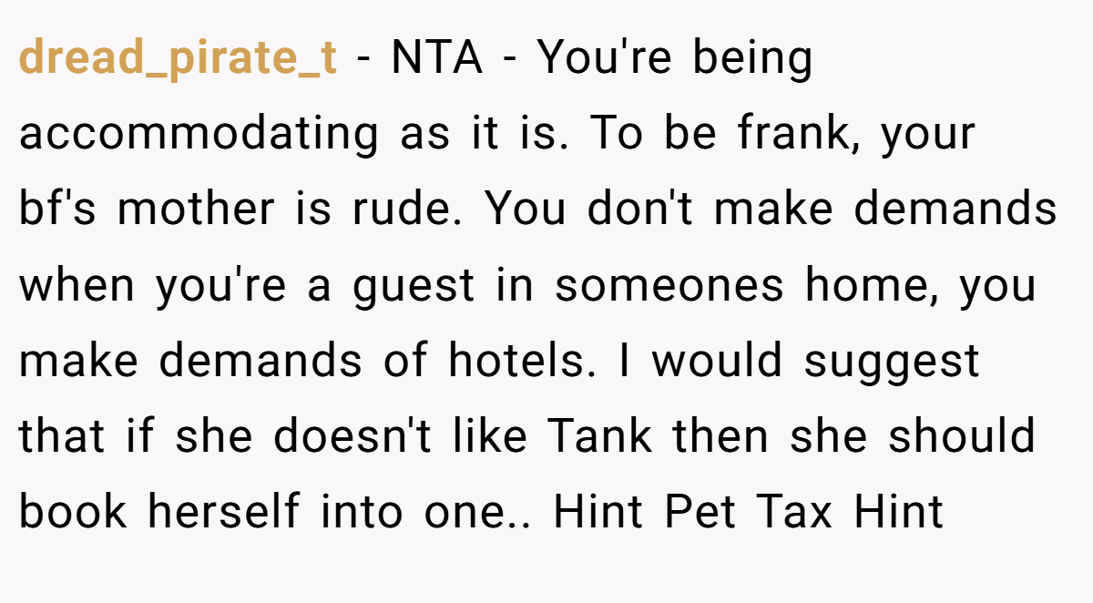 dread_pirate_t − NTA - You're being accommodating as it is. To be frank, your bf's mother is rude. You don't make demands when you're a guest in someones home, you make demands of hotels. I would suggest that if she doesn't like Tank then she should book herself into one.. Hint Pet Tax Hint
