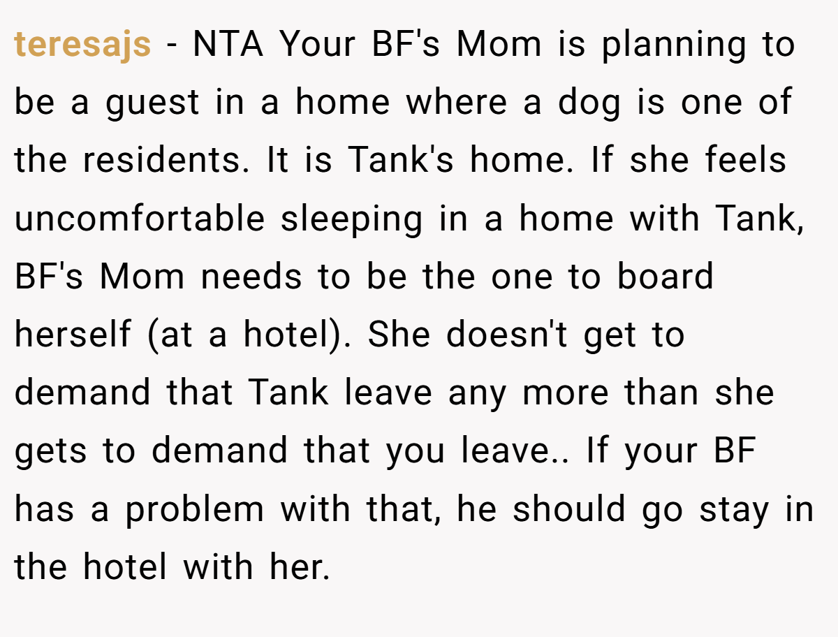 teresajs − NTA Your BF's Mom is planning to be a guest in a home where a dog is one of the residents. It is Tank's home. If she feels uncomfortable sleeping in a home with Tank, BF's Mom needs to be the one to board herself (at a hotel). She doesn't get to demand that Tank leave any more than she gets to demand that you leave.. If your BF has a problem with that, he should go stay in the hotel with her.
