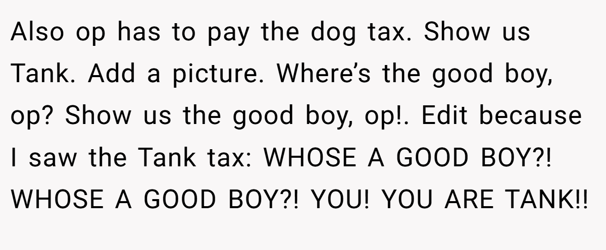 Also op has to pay the dog tax. Show us Tank. Add a picture. Where’s the good boy, op? Show us the good boy, op!. Edit because I saw the Tank tax: WHOSE A GOOD BOY?! WHOSE A GOOD BOY?! YOU! YOU ARE TANK!!