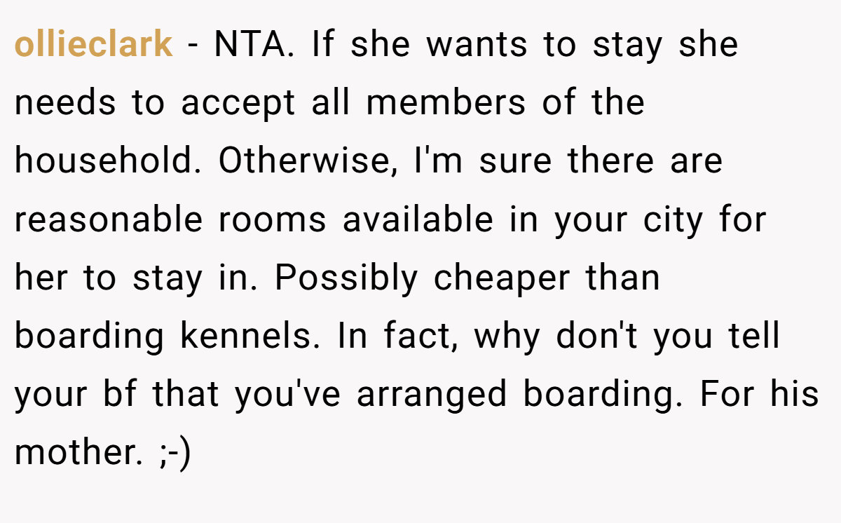 ollieclark − NTA. If she wants to stay she needs to accept all members of the household. Otherwise, I'm sure there are reasonable rooms available in your city for her to stay in. Possibly cheaper than boarding kennels. In fact, why don't you tell your bf that you've arranged boarding. For his mother. ;-)