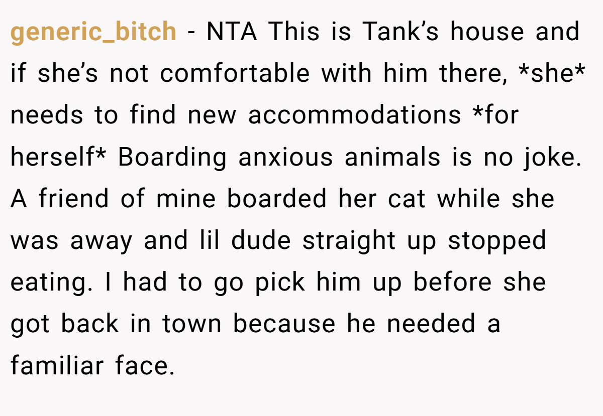 generic_bitch − NTA This is Tank’s house and if she’s not comfortable with him there, *she* needs to find new accommodations *for herself* Boarding anxious animals is no joke. A friend of mine boarded her cat while she was away and lil dude straight up stopped eating. I had to go pick him up before she got back in town because he needed a familiar face.
