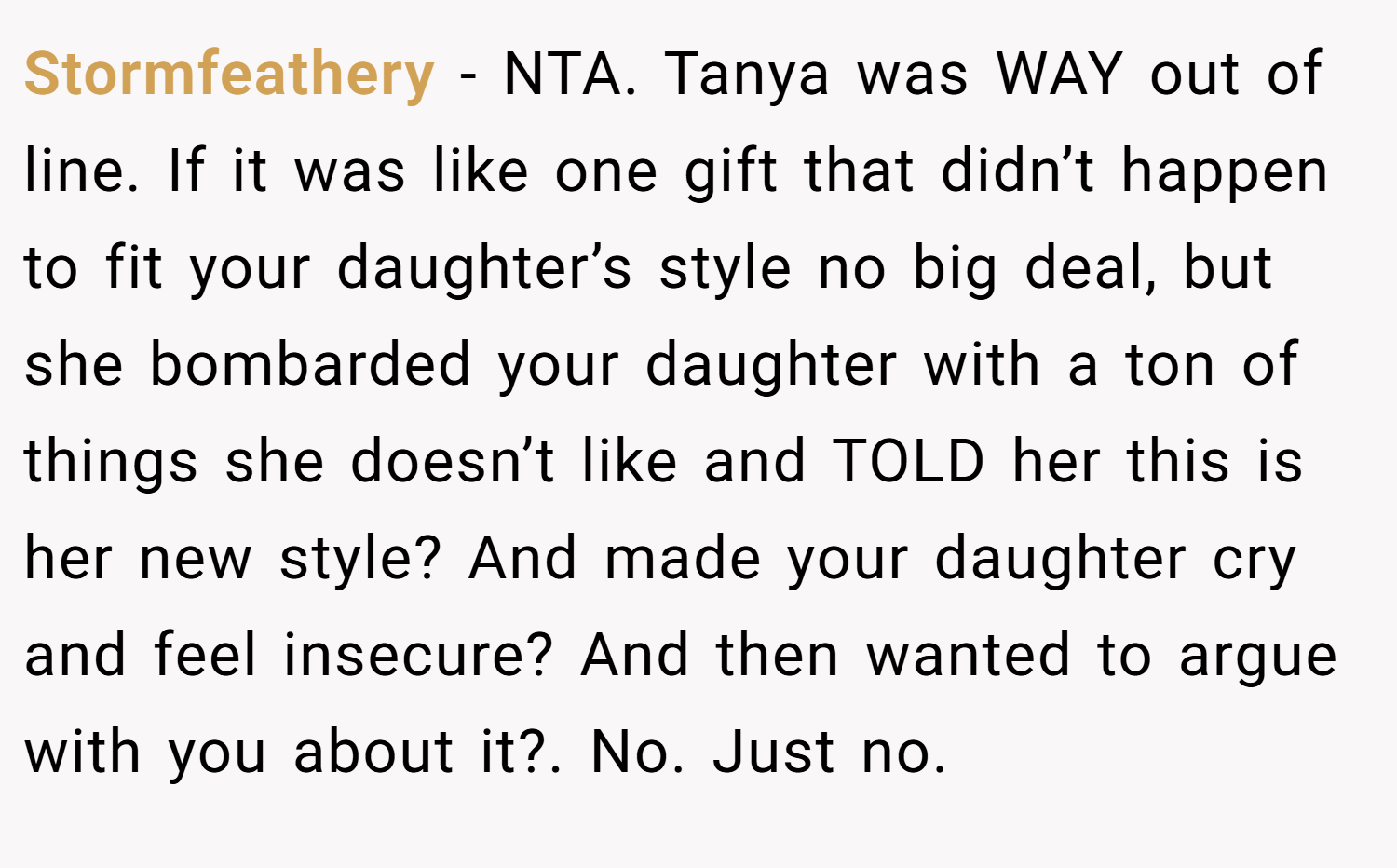 Stormfeathery − NTA. Tanya was WAY out of line. If it was like one gift that didn’t happen to fit your daughter’s style no big deal, but she bombarded your daughter with a ton of things she doesn’t like and TOLD her this is her new style? And made your daughter cry and feel insecure? And then wanted to argue with you about it?. No. Just no.