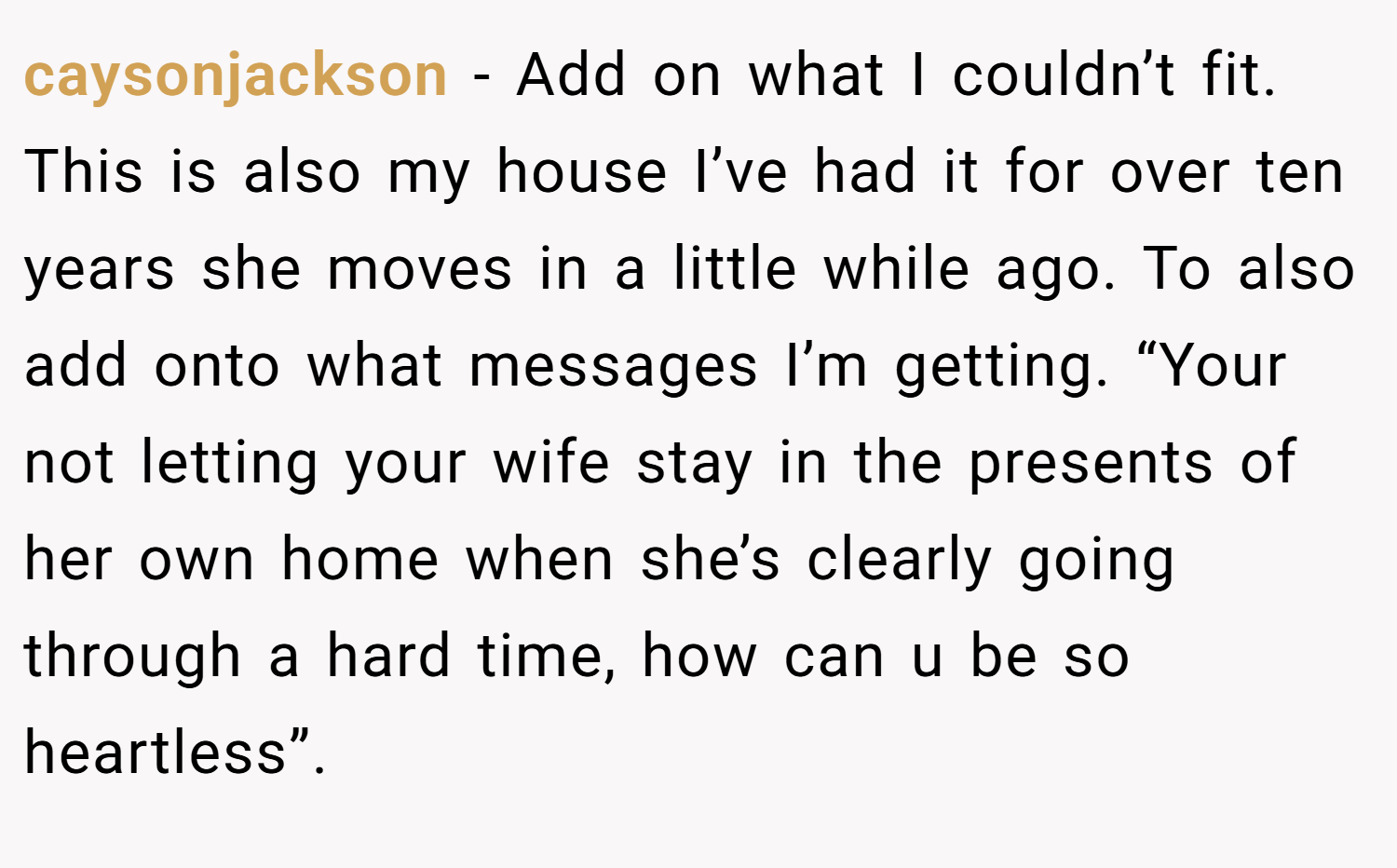 caysonjackson − Add on what I couldn’t fit. This is also my house I’ve had it for over ten years she moves in a little while ago. To also add onto what messages I’m getting. “Your not letting your wife stay in the presents of her own home when she’s clearly going through a hard time, how can u be so heartless”.