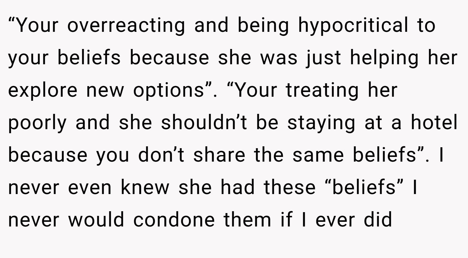 “Your overreacting and being hypocritical to your beliefs because she was just helping her explore new options”. “Your treating her poorly and she shouldn’t be staying at a hotel because you don’t share the same beliefs”. I never even knew she had these “beliefs” I never would condone them if I ever did