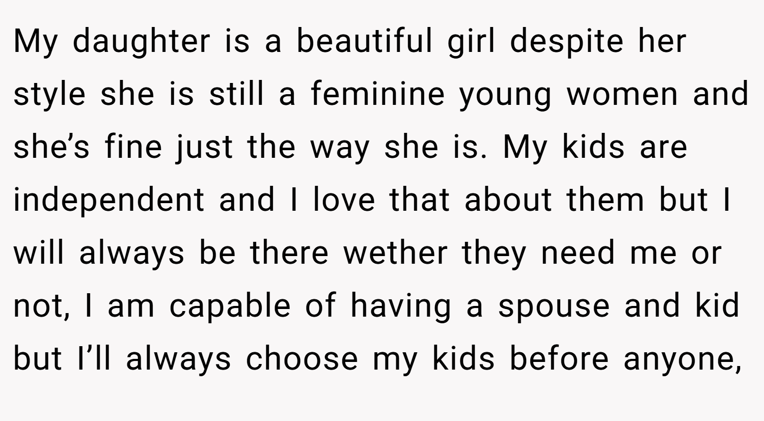 My daughter is a beautiful girl despite her style she is still a feminine young women and she’s fine just the way she is. My kids are independent and I love that about them but I will always be there wether they need me or not, I am capable of having a spouse and kid but I’ll always choose my kids before anyone,