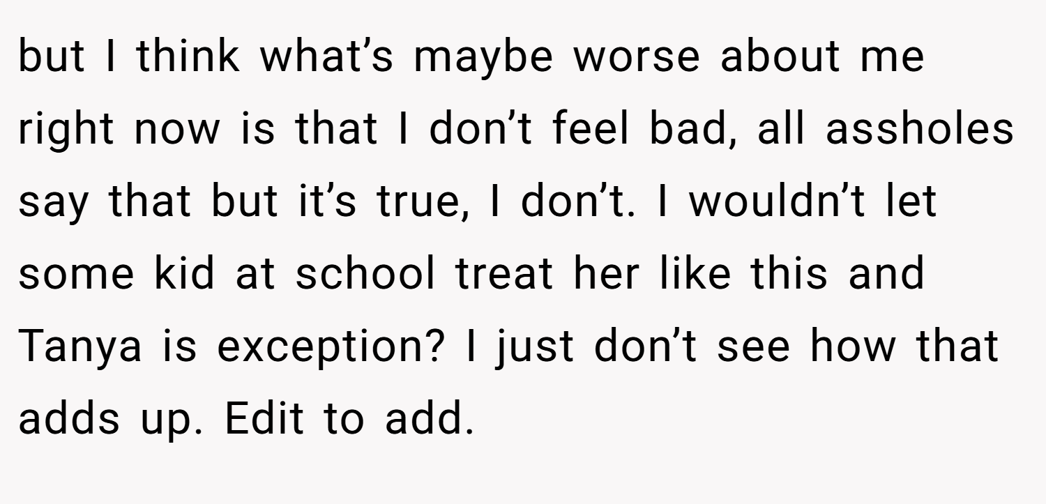 but I think what’s maybe worse about me right now is that I don’t feel bad, all assholes say that but it’s true, I don’t. I wouldn’t let some kid at school treat her like this and Tanya is exception? I just don’t see how that adds up. Edit to add.