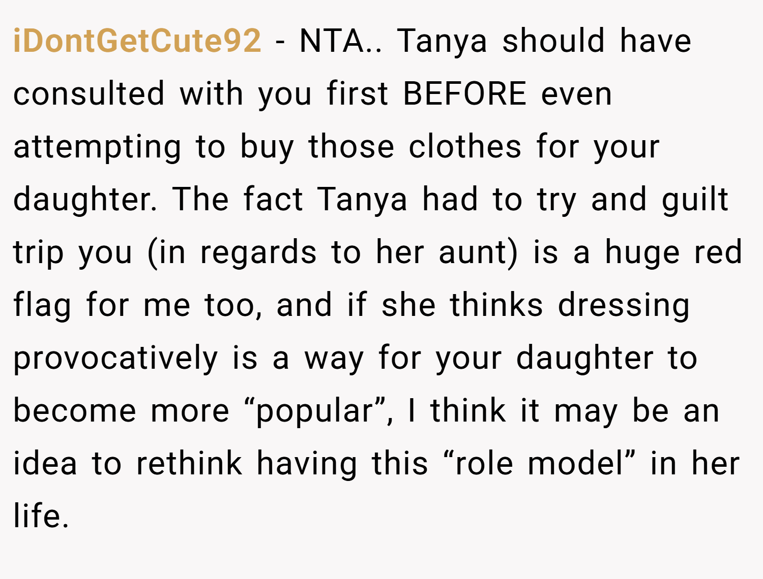 iDontGetCute92 − NTA.. Tanya should have consulted with you first BEFORE even attempting to buy those clothes for your daughter. The fact Tanya had to try and guilt trip you (in regards to her aunt) is a huge red flag for me too, and if she thinks dressing provocatively is a way for your daughter to become more “popular”, I think it may be an idea to rethink having this “role model” in her life.