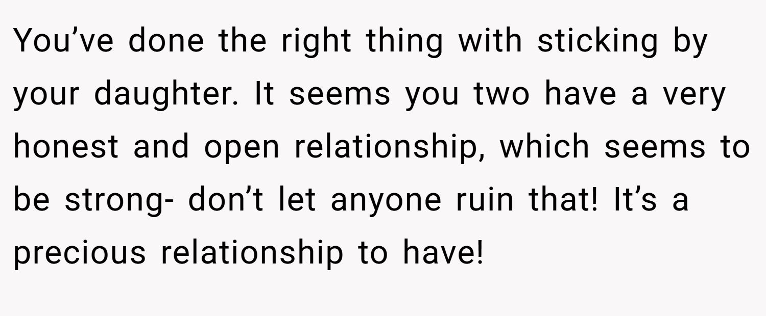 You’ve done the right thing with sticking by your daughter. It seems you two have a very honest and open relationship, which seems to be strong- don’t let anyone ruin that! It’s a precious relationship to have!