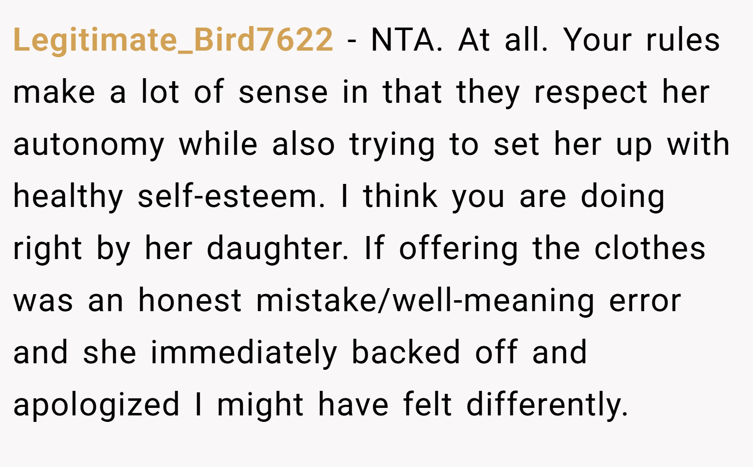 Legitimate_Bird7622 − NTA. At all. Your rules make a lot of sense in that they respect her autonomy while also trying to set her up with healthy self-esteem. I think you are doing right by her daughter. If offering the clothes was an honest mistake/well-meaning error and she immediately backed off and apologized I might have felt differently.