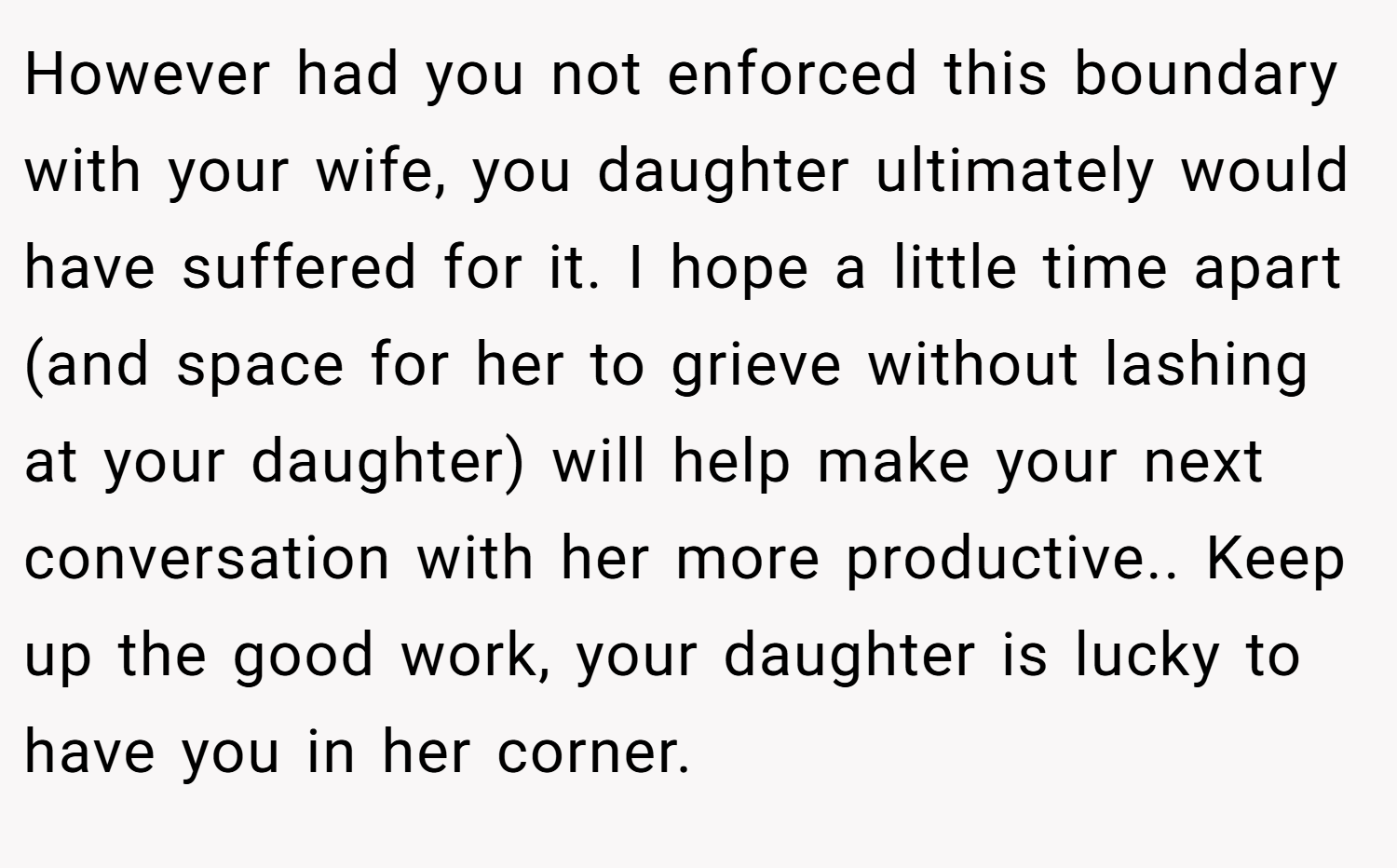 However had you not enforced this boundary with your wife, you daughter ultimately would have suffered for it. I hope a little time apart (and space for her to grieve without lashing at your daughter) will help make your next conversation with her more productive.. Keep up the good work, your daughter is lucky to have you in her corner.