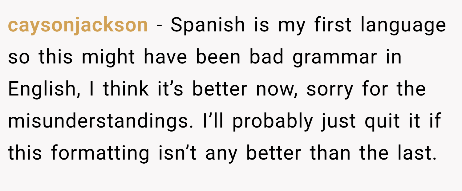 caysonjackson − Spanish is my first language so this might have been bad grammar in English, I think it’s better now, sorry for the misunderstandings. I’ll probably just quit it if this formatting isn’t any better than the last.