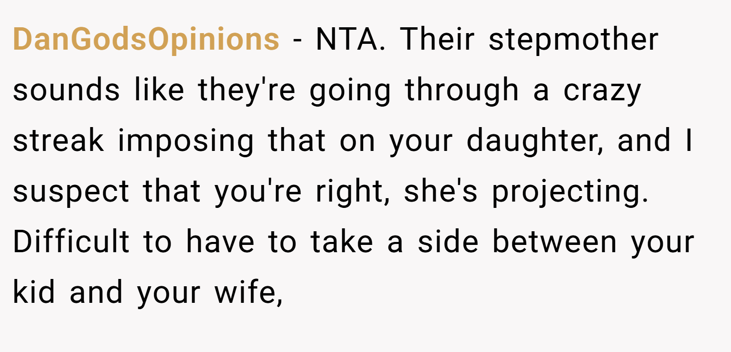 DanGodsOpinions − NTA. Their stepmother sounds like they're going through a crazy streak imposing that on your daughter, and I suspect that you're right, she's projecting. Difficult to have to take a side between your kid and your wife,