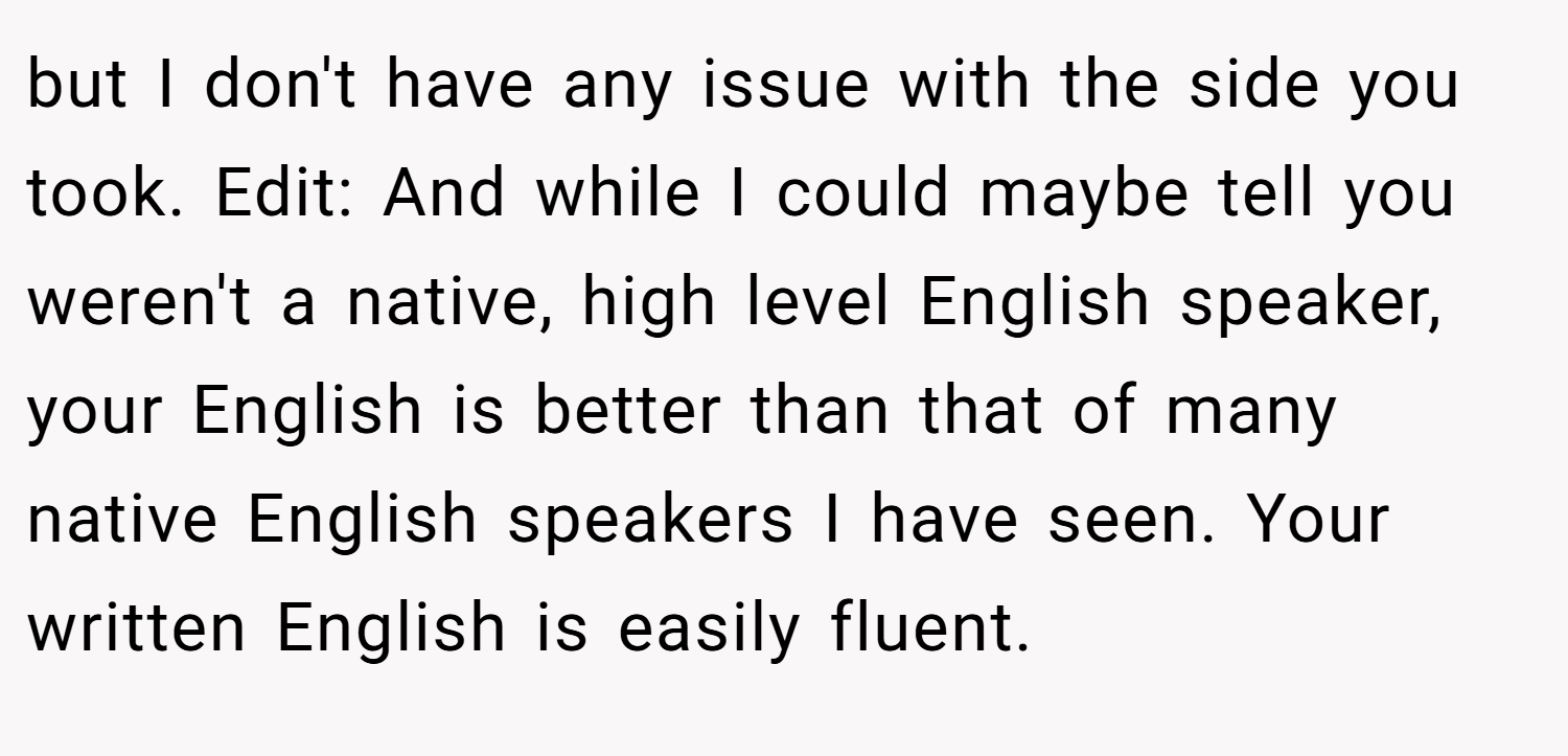 but I don't have any issue with the side you took. Edit: And while I could maybe tell you weren't a native, high level English speaker, your English is better than that of many native English speakers I have seen. Your written English is easily fluent.
