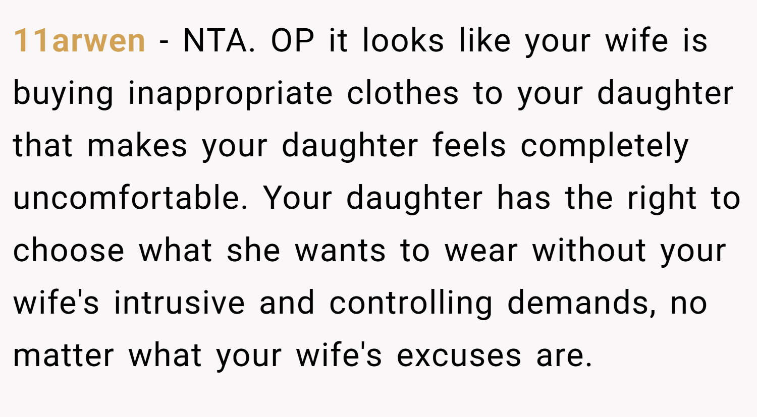 11arwen − NTA. OP it looks like your wife is buying inappropriate clothes to your daughter that makes your daughter feels completely uncomfortable. Your daughter has the right to choose what she wants to wear without your wife's intrusive and controlling demands, no matter what your wife's excuses are.