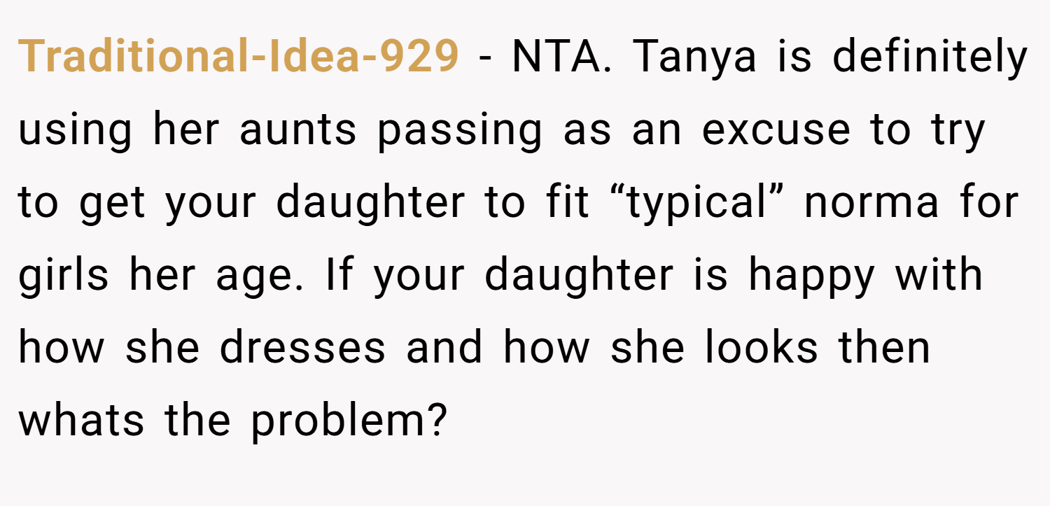 Traditional-Idea-929 − NTA. Tanya is definitely using her aunts passing as an excuse to try to get your daughter to fit “typical” norma for girls her age. If your daughter is happy with how she dresses and how she looks then whats the problem?