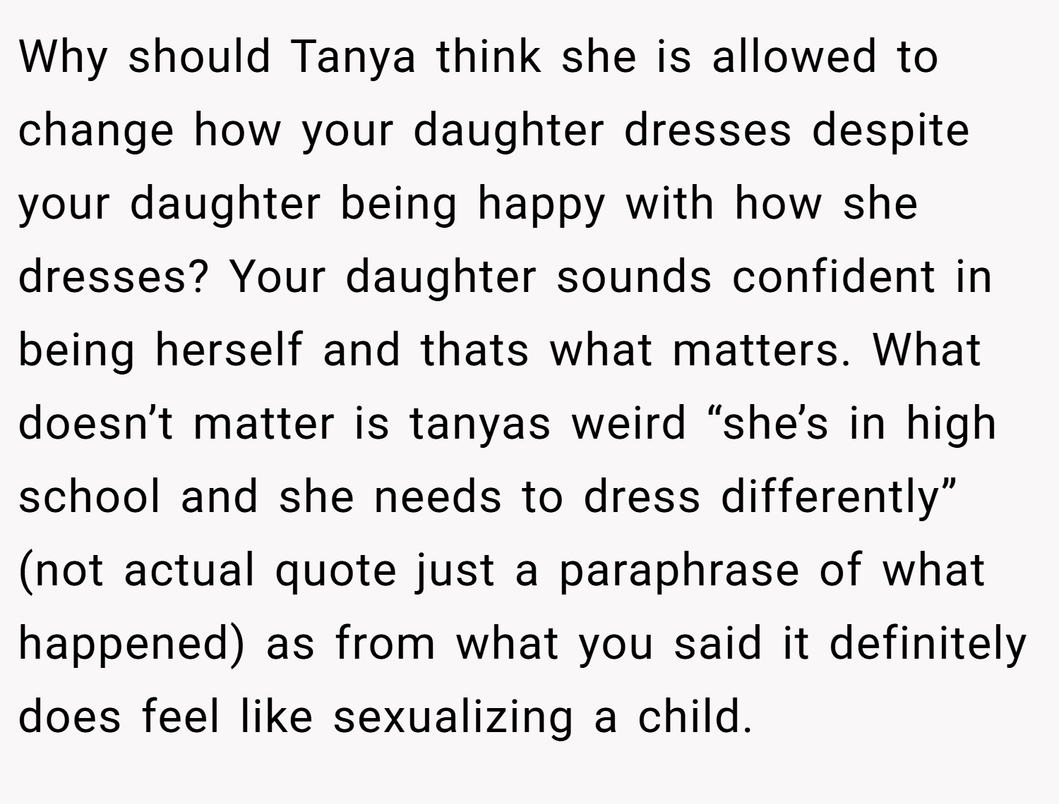 Why should Tanya think she is allowed to change how your daughter dresses despite your daughter being happy with how she dresses? Your daughter sounds confident in being herself and thats what matters. What doesn’t matter is tanyas weird “she’s in high school and she needs to dress differently” (not actual quote just a paraphrase of what happened) as from what you said it definitely does feel like sexualizing a child.