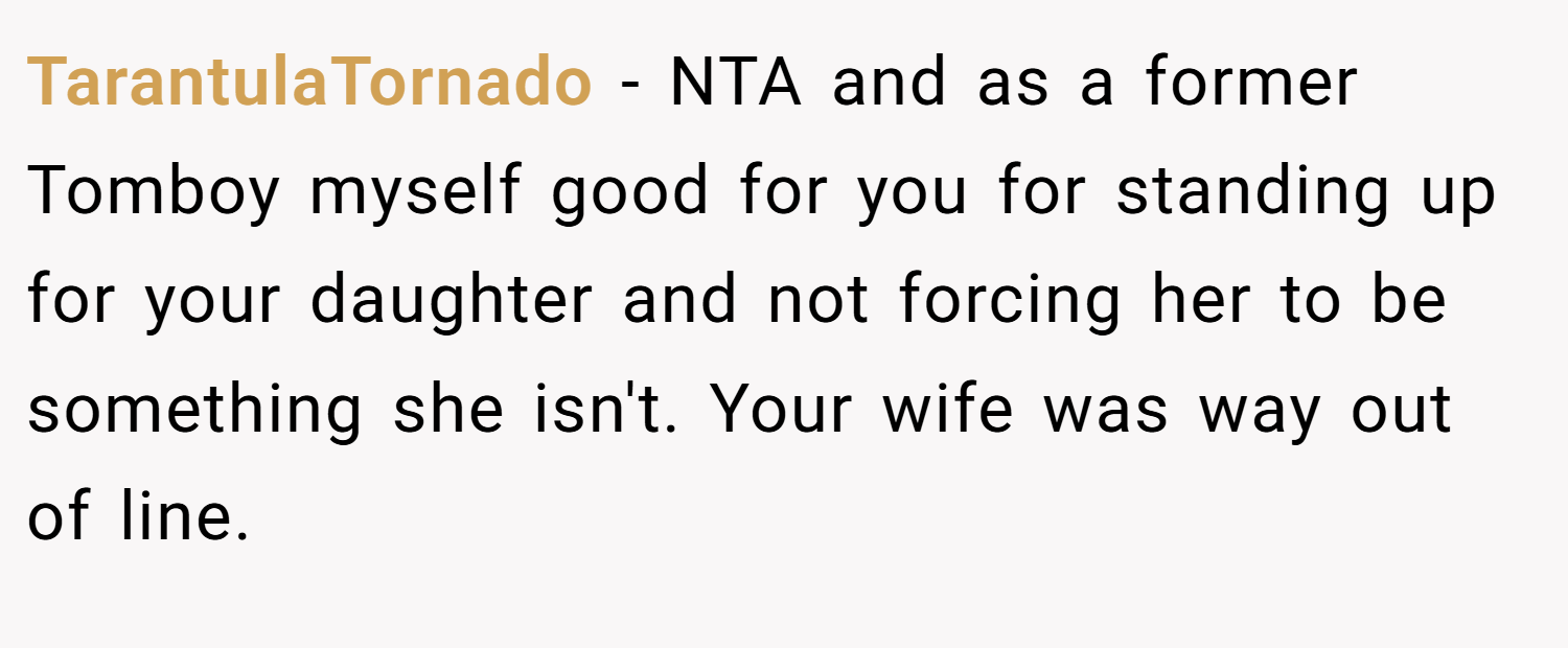 TarantulaTornado − NTA and as a former Tomboy myself good for you for standing up for your daughter and not forcing her to be something she isn't. Your wife was way out of line.