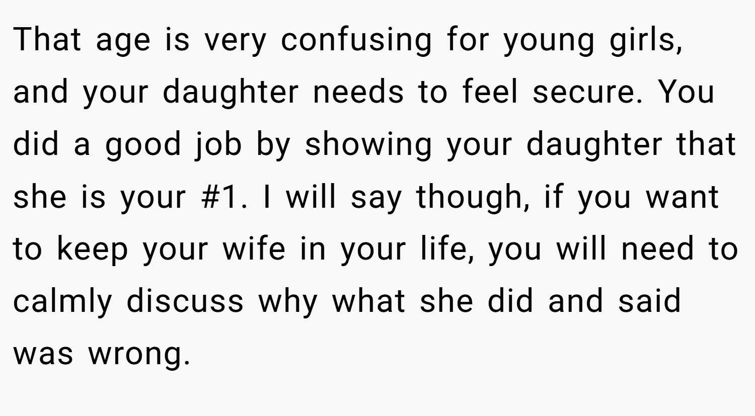 That age is very confusing for young girls, and your daughter needs to feel secure. You did a good job by showing your daughter that she is your #1. I will say though, if you want to keep your wife in your life, you will need to calmly discuss why what she did and said was wrong.