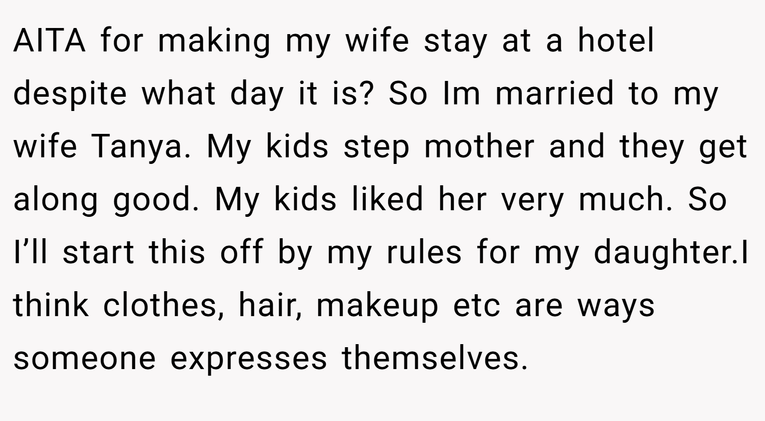AITA for making my wife stay at a hotel despite what day it is? So Im married to my wife Tanya. My kids step mother and they get along good. My kids liked her very much. So I’ll start this off by my rules for my daughter.I think clothes, hair, makeup etc are ways someone expresses themselves.
