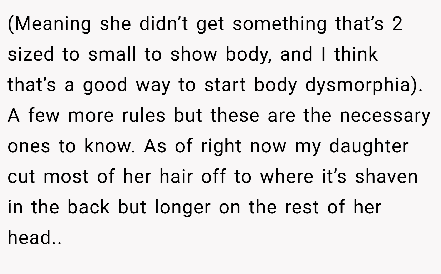 (Meaning she didn’t get something that’s 2 sized to small to show body, and I think that’s a good way to start body dysmorphia). A few more rules but these are the necessary ones to know. As of right now my daughter cut most of her hair off to where it’s shaven in the back but longer on the rest of her head..