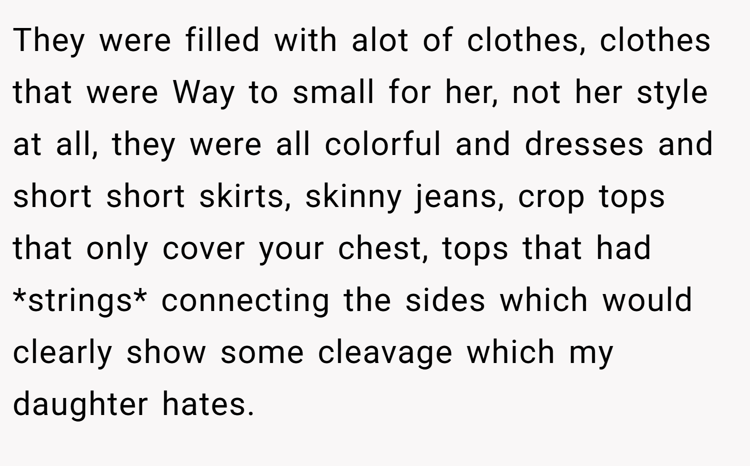 They were filled with alot of clothes, clothes that were Way to small for her, not her style at all, they were all colorful and dresses and short short skirts, skinny jeans, crop tops that only cover your chest, tops that had *strings* connecting the sides which would clearly show some cleavage which my daughter hates.