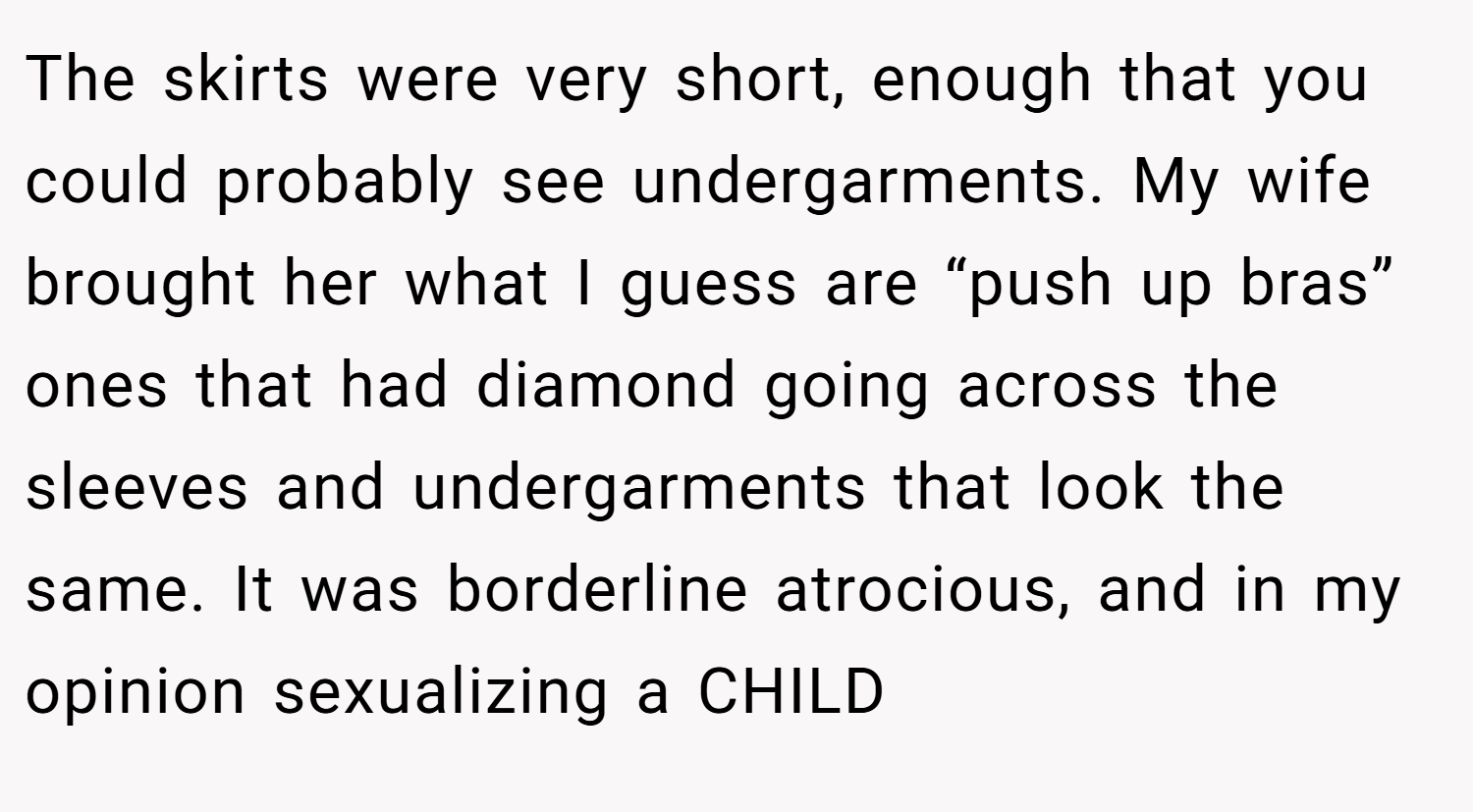 The skirts were very short, enough that you could probably see undergarments. My wife brought her what I guess are “push up bras” ones that had diamond going across the sleeves and undergarments that look the same. It was borderline atrocious, and in my opinion sexualizing a CHILD