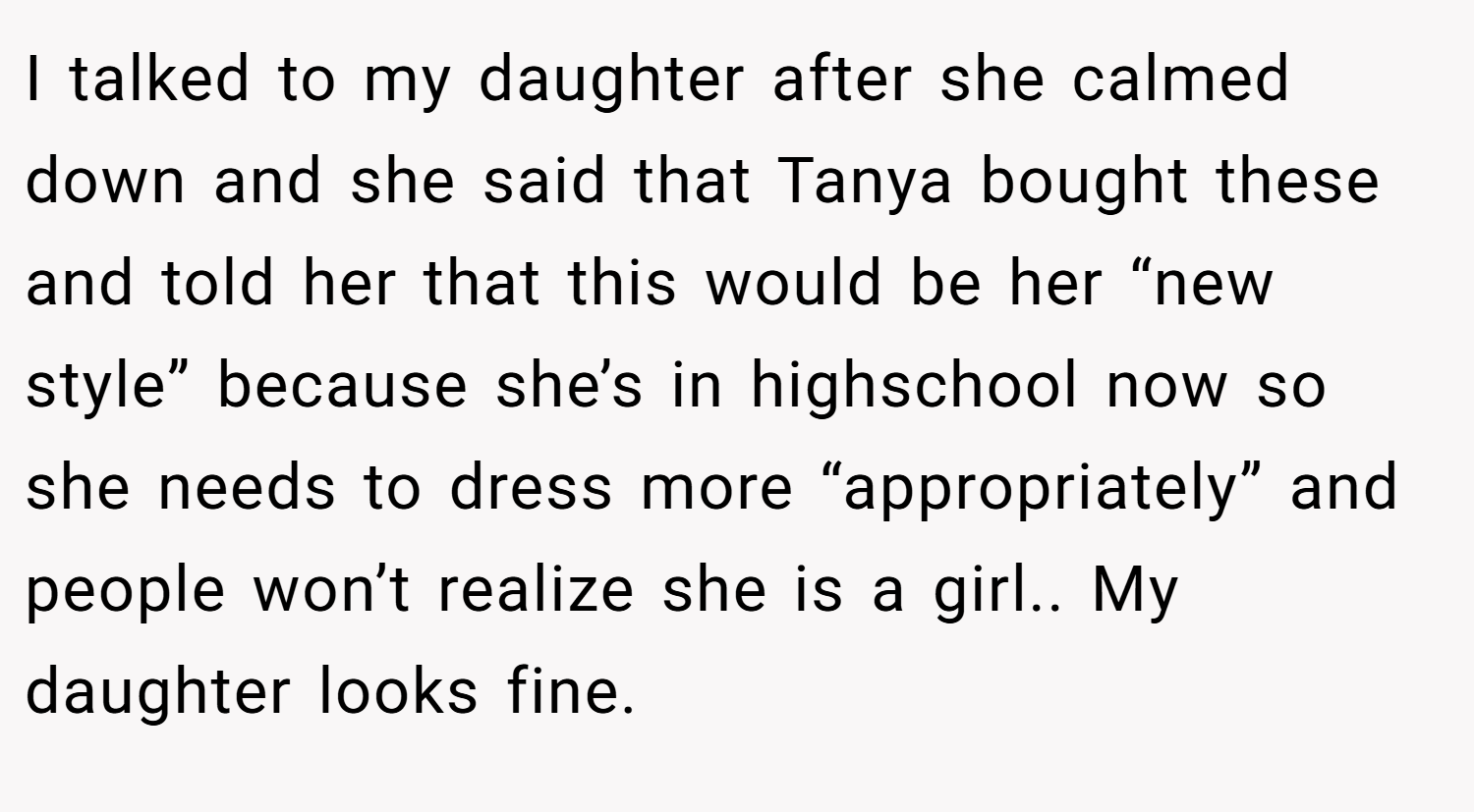 I talked to my daughter after she calmed down and she said that Tanya bought these and told her that this would be her “new style” because she’s in highschool now so she needs to dress more “appropriately” and people won’t realize she is a girl.. My daughter looks fine.