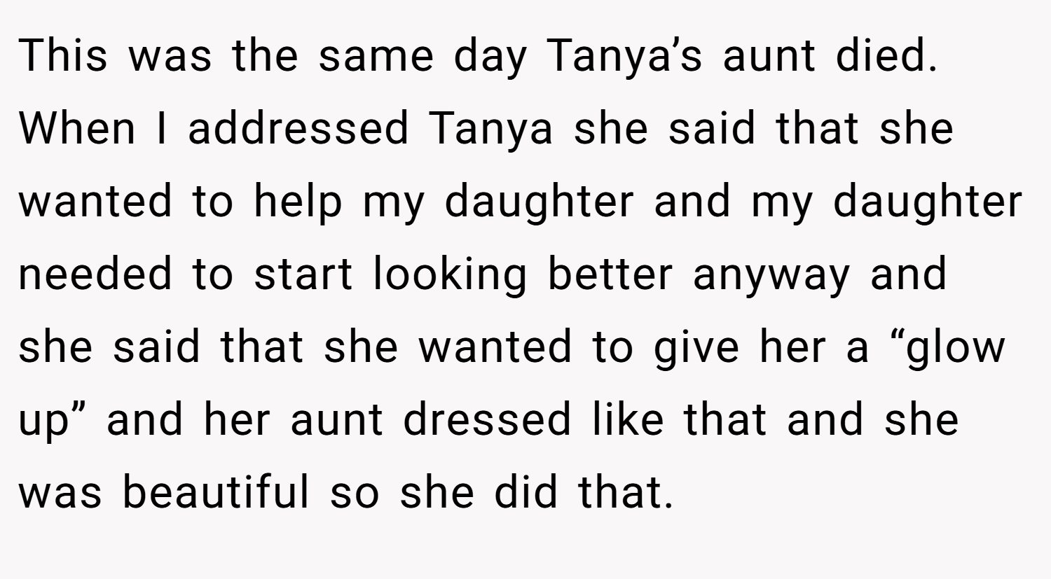 This was the same day Tanya’s aunt died. When I addressed Tanya she said that she wanted to help my daughter and my daughter needed to start looking better anyway and she said that she wanted to give her a “glow up” and her aunt dressed like that and she was beautiful so she did that.