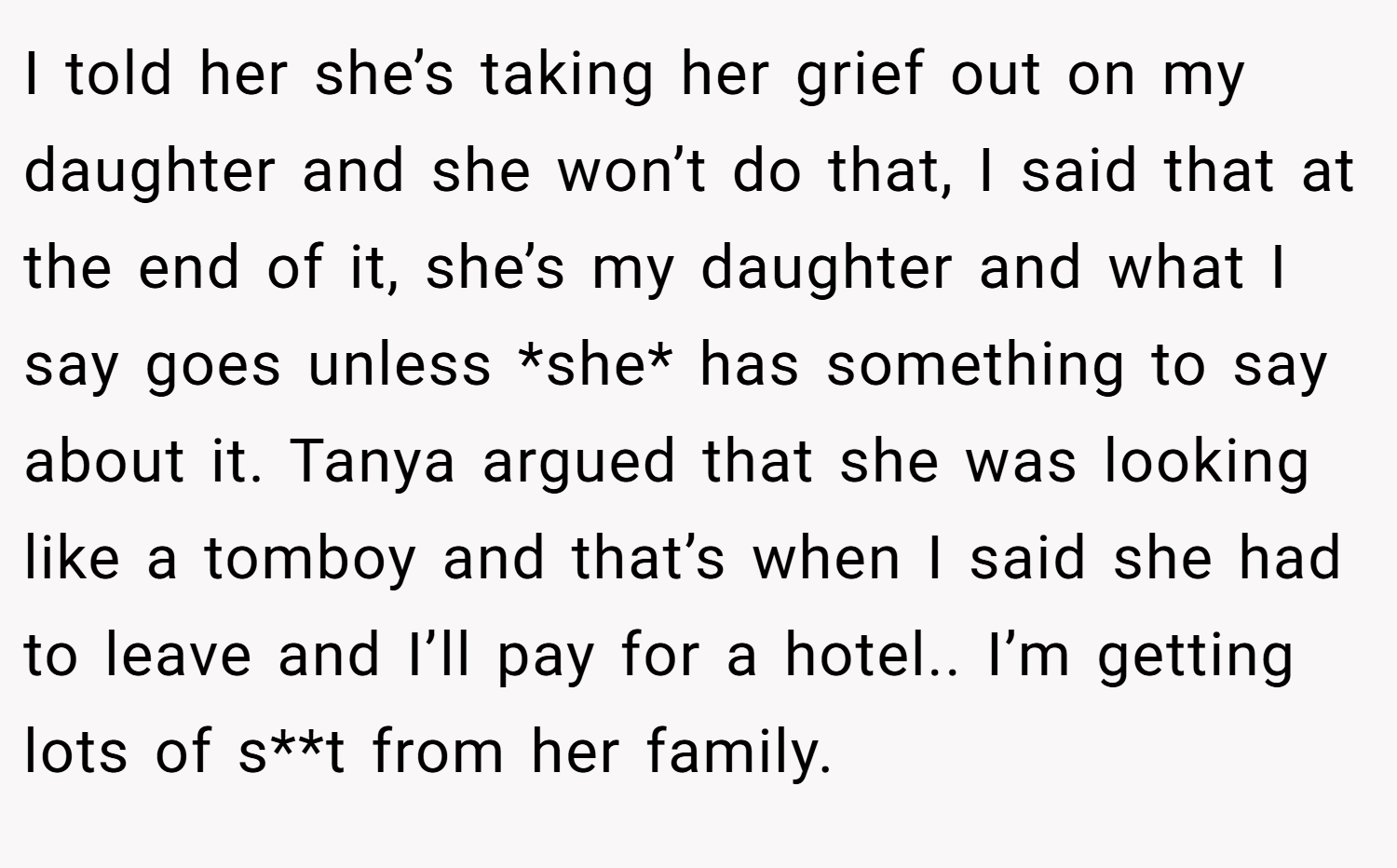 I told her she’s taking her grief out on my daughter and she won’t do that, I said that at the end of it, she’s my daughter and what I say goes unless *she* has something to say about it. Tanya argued that she was looking like a tomboy and that’s when I said she had to leave and I’ll pay for a hotel.. I’m getting lots of s**t from her family.