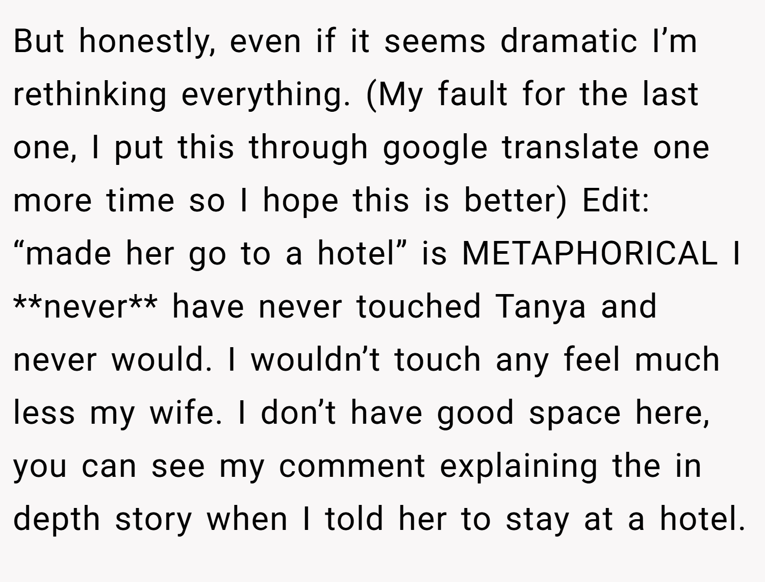 But honestly, even if it seems dramatic I’m rethinking everything. (My fault for the last one, I put this through google translate one more time so I hope this is better) Edit: “made her go to a hotel” is METAPHORICAL I **never** have never touched Tanya and never would. I wouldn’t touch any feel much less my wife. I don’t have good space here, you can see my comment explaining the in depth story when I told her to stay at a hotel.